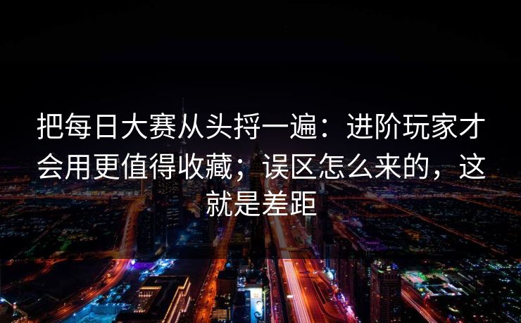 把每日大赛从头捋一遍：进阶玩家才会用更值得收藏；误区怎么来的，这就是差距