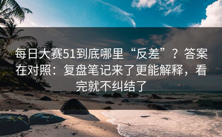 每日大赛51到底哪里“反差”？答案在对照：复盘笔记来了更能解释，看完就不纠结了