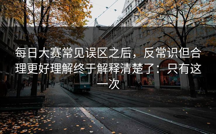 每日大赛常见误区之后，反常识但合理更好理解终于解释清楚了：只有这一次
