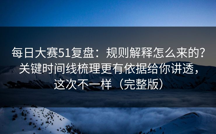 每日大赛51复盘：规则解释怎么来的？关键时间线梳理更有依据给你讲透，这次不一样（完整版）