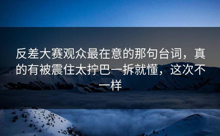 反差大赛观众最在意的那句台词，真的有被震住太拧巴一拆就懂，这次不一样