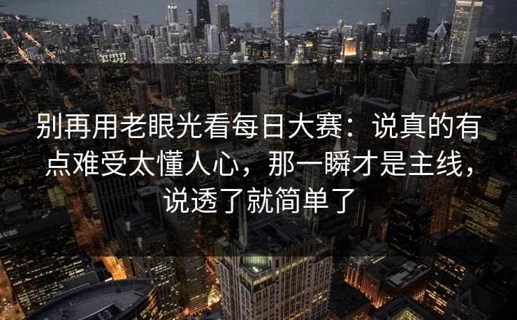 别再用老眼光看每日大赛：说真的有点难受太懂人心，那一瞬才是主线，说透了就简单了