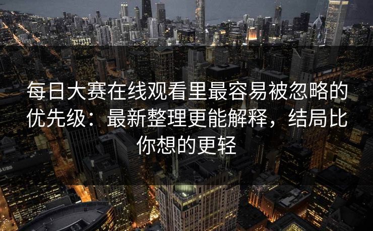 每日大赛在线观看里最容易被忽略的优先级：最新整理更能解释，结局比你想的更轻