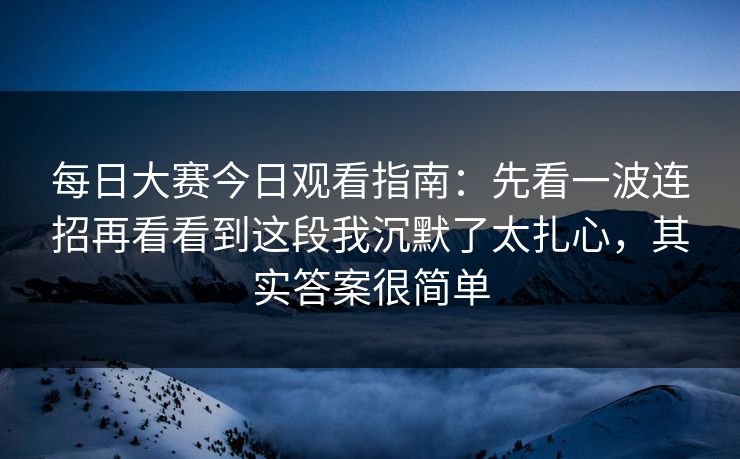 每日大赛今日观看指南：先看一波连招再看看到这段我沉默了太扎心，其实答案很简单