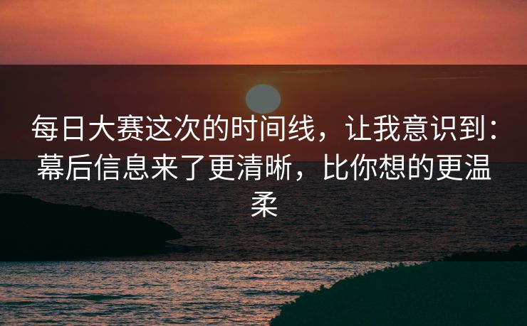 每日大赛这次的时间线，让我意识到：幕后信息来了更清晰，比你想的更温柔