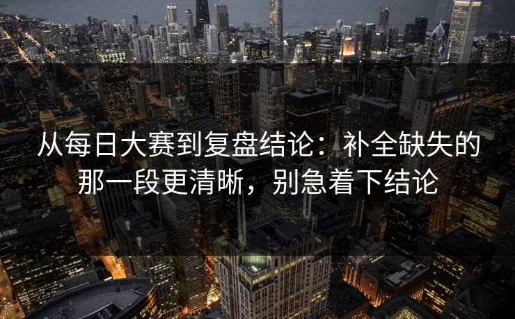 从每日大赛到复盘结论：补全缺失的那一段更清晰，别急着下结论