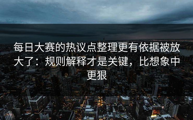 每日大赛的热议点整理更有依据被放大了：规则解释才是关键，比想象中更狠
