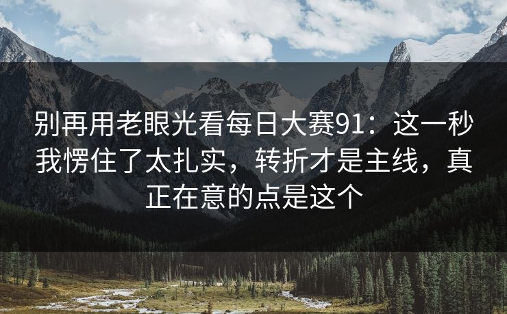 别再用老眼光看每日大赛91：这一秒我愣住了太扎实，转折才是主线，真正在意的点是这个