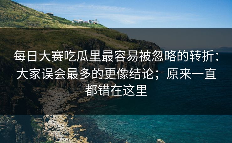 每日大赛吃瓜里最容易被忽略的转折：大家误会最多的更像结论；原来一直都错在这里