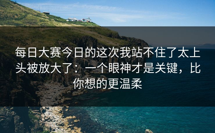 每日大赛今日的这次我站不住了太上头被放大了:一个眼神才是关键,比你想的更温柔