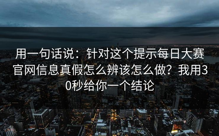 用一句话说：针对这个提示每日大赛官网信息真假怎么辨该怎么做？我用30秒给你一个结论