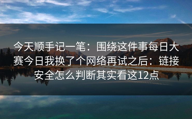 今天顺手记一笔：围绕这件事每日大赛今日我换了个网络再试之后：链接安全怎么判断其实看这12点