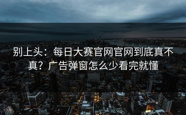 别上头：每日大赛官网官网到底真不真？广告弹窗怎么少看完就懂
