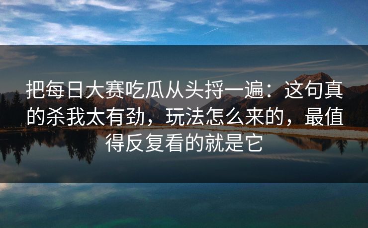 把每日大赛吃瓜从头捋一遍：这句真的杀我太有劲，玩法怎么来的，最值得反复看的就是它
