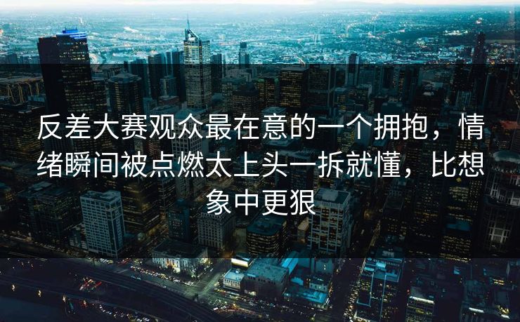 反差大赛观众最在意的一个拥抱,情绪瞬间被点燃太上头一拆就懂,比想象中更狠 反差大赛观众最在意的一个拥抱,情绪瞬间被点燃太上头一拆就懂,比想象中更狠