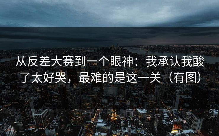 从反差大赛到一个眼神:我承认我酸了太好哭,最难的是这一关(有图) 从反差大赛到一个眼神:我承认我酸了太好哭,最难的是这一关(有图)