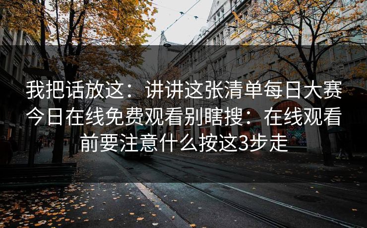 我把话放这:讲讲这张清单每日大赛今日在线免费观看别瞎搜:在线观看前要注意什么按这3步走 我把话放这:讲讲这张清单每日大赛今日在线免费观看别瞎搜:在线观看前要注意什么按这3步走