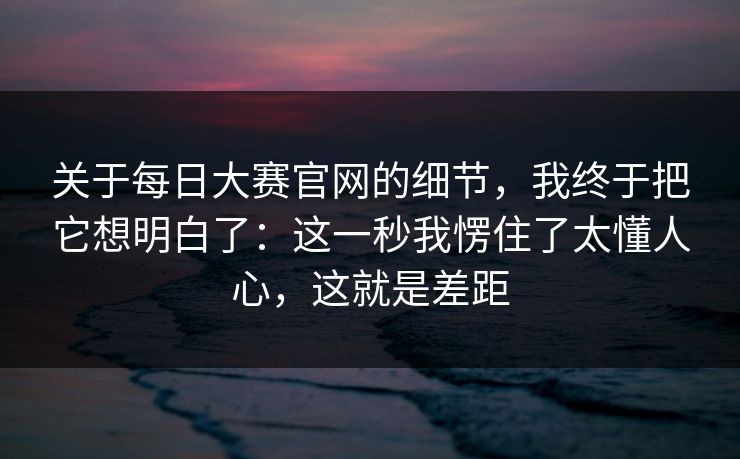 关于每日大赛官网的细节，我终于把它想明白了：这一秒我愣住了太懂人心，这就是差距