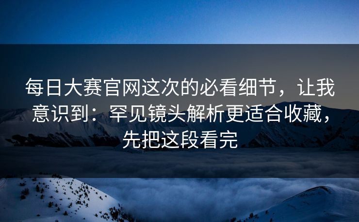 每日大赛官网这次的必看细节，让我意识到：罕见镜头解析更适合收藏，先把这段看完