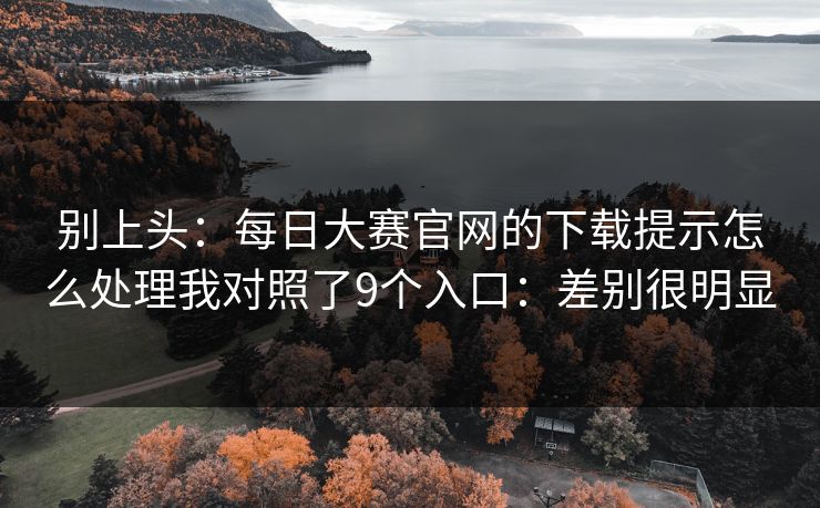 别上头：每日大赛官网的下载提示怎么处理我对照了9个入口：差别很明显
