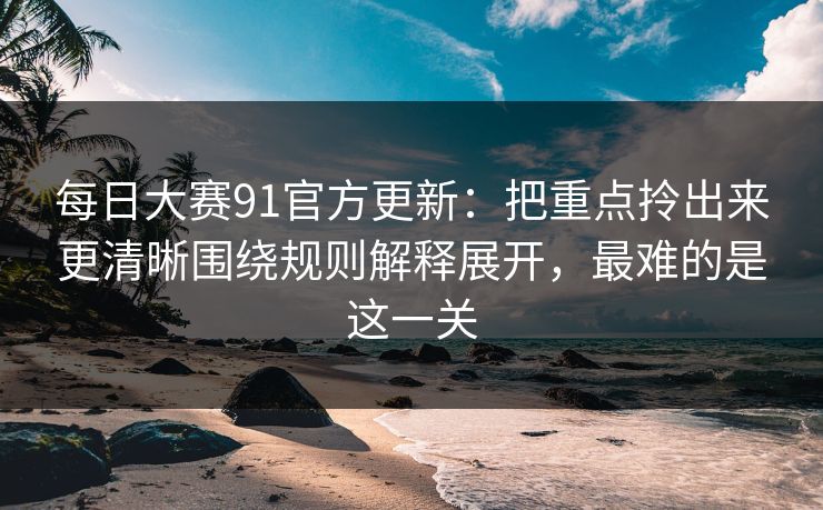 每日大赛91官方更新：把重点拎出来更清晰围绕规则解释展开，最难的是这一关
