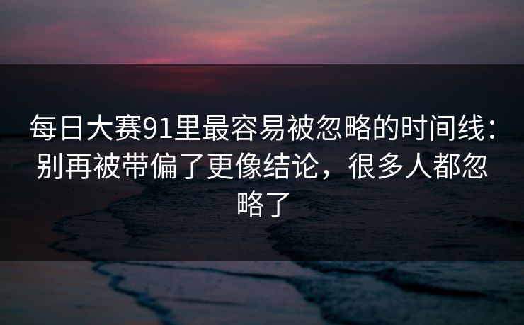 每日大赛91里最容易被忽略的时间线:别再被带偏了更像结论,很多人都忽略了