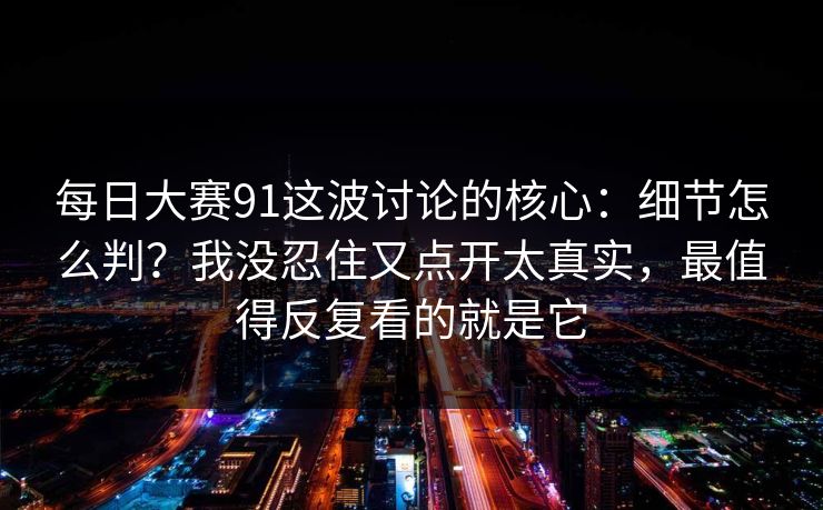 每日大赛91这波讨论的核心:细节怎么判?我没忍住又点开太真实,最值得反复看的就是它 每日大赛91这波讨论的核心:细节怎么判?我没忍住又点开太真实,最值得反复看的就是它