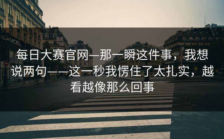 每日大赛官网—那一瞬这件事,我想说两句——这一秒我愣住了太扎实,越看越像那么回事