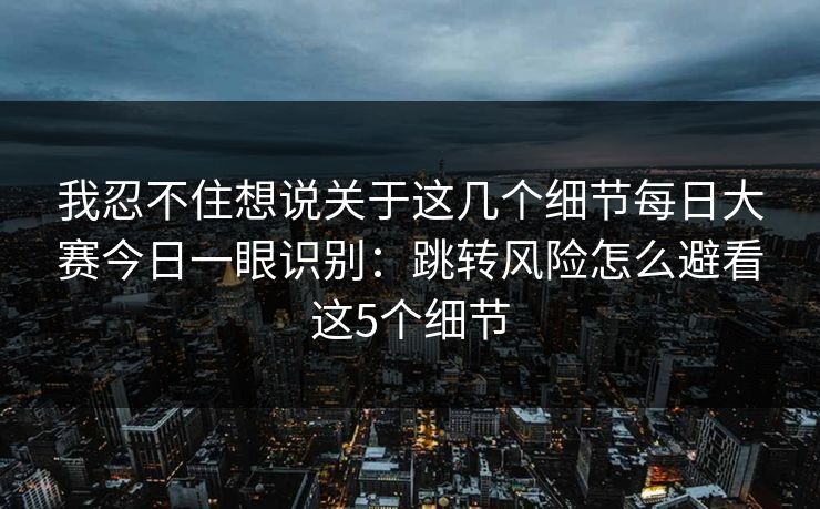 我忍不住想说关于这几个细节每日大赛今日一眼识别:跳转风险怎么避看这5个细节