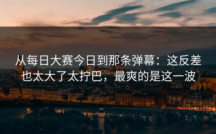 从每日大赛今日到那条弹幕:这反差也太大了太拧巴,最爽的是这一波 从每日大赛今日到那条弹幕:这反差也太大了太拧巴,最爽的是这一波