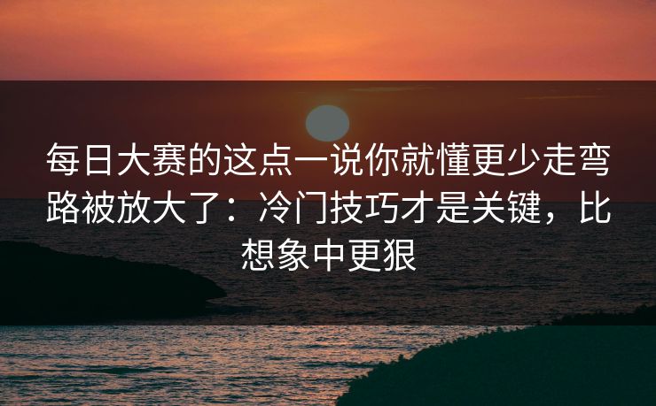 每日大赛的这点一说你就懂更少走弯路被放大了：冷门技巧才是关键，比想象中更狠