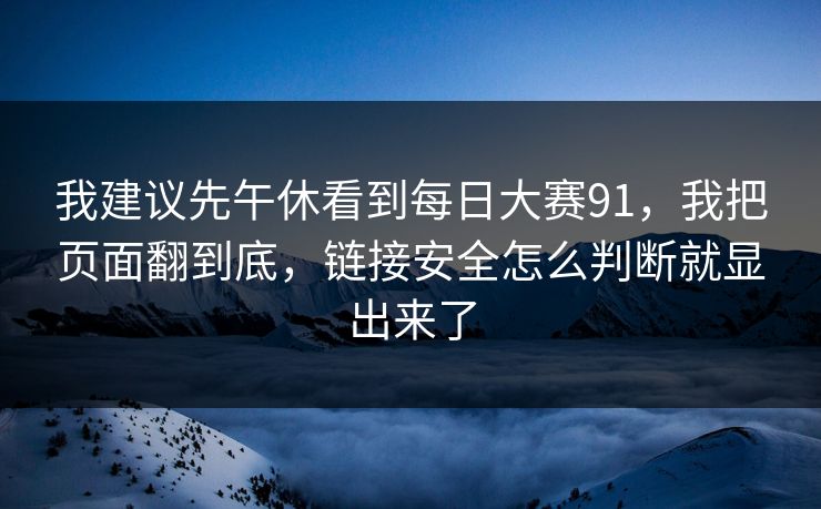 我建议先午休看到每日大赛91,我把页面翻到底,链接安全怎么判断就显出来了 我建议先午休看到每日大赛91,我把页面翻到底,链接安全怎么判断就显出来了