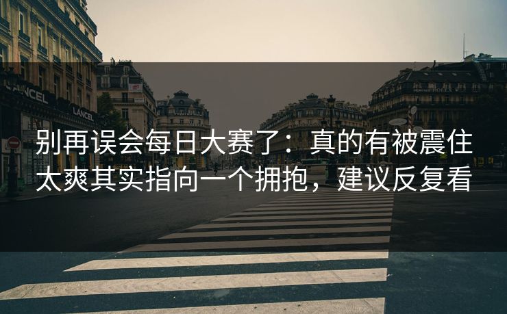别再误会每日大赛了：真的有被震住太爽其实指向一个拥抱，建议反复看