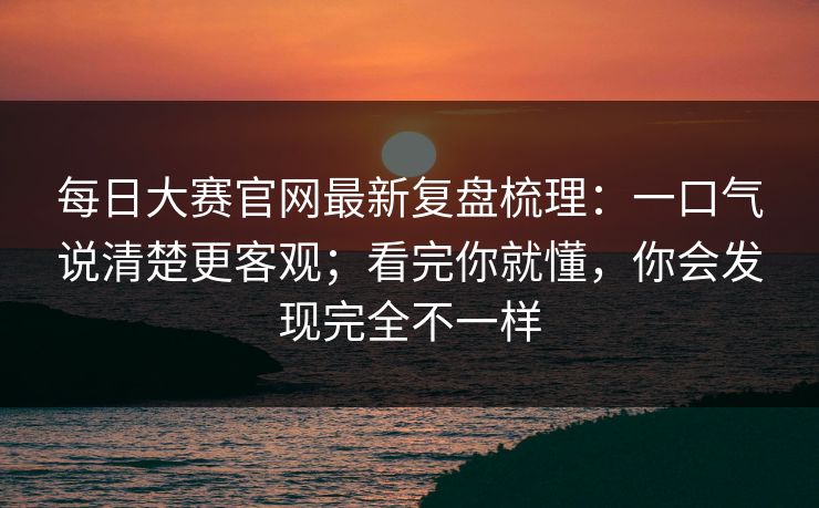 每日大赛官网最新复盘梳理:一口气说清楚更客观;看完你就懂,你会发现完全不一样 每日大赛官网最新复盘梳理:一口气说清楚更客观;看完你就懂,你会发现完全不一样