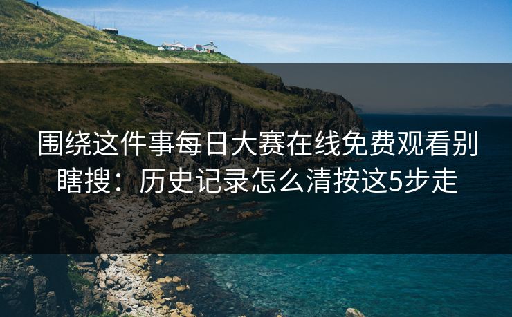 围绕这件事每日大赛在线免费观看别瞎搜：历史记录怎么清按这5步走
