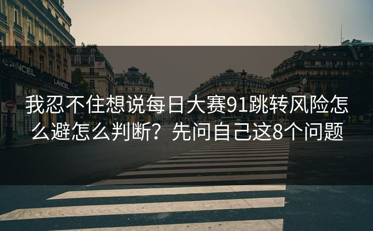 我忍不住想说每日大赛91跳转风险怎么避怎么判断?先问自己这8个问题 我忍不住想说每日大赛91跳转风险怎么避怎么判断?先问自己这8个问题