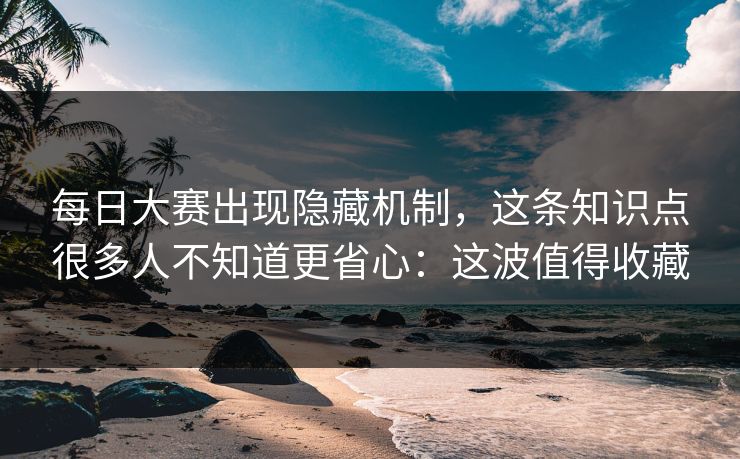 每日大赛出现隐藏机制，这条知识点很多人不知道更省心：这波值得收藏