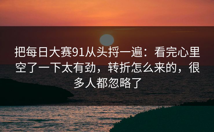 把每日大赛91从头捋一遍:看完心里空了一下太有劲,转折怎么来的,很多人都忽略了 把每日大赛91从头捋一遍:看完心里空了一下太有劲,转折怎么来的,很多人都忽略了