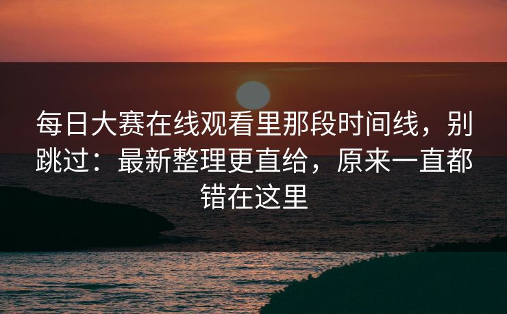 每日大赛在线观看里那段时间线，别跳过：最新整理更直给，原来一直都错在这里
