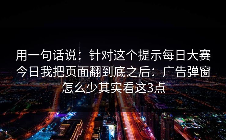 用一句话说：针对这个提示每日大赛今日我把页面翻到底之后：广告弹窗怎么少其实看这3点