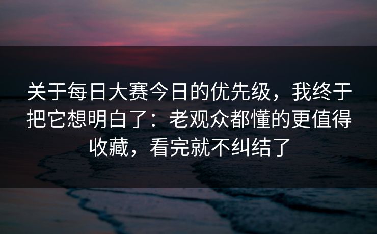 关于每日大赛今日的优先级，我终于把它想明白了：老观众都懂的更值得收藏，看完就不纠结了