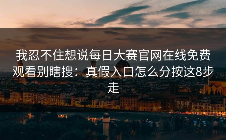 我忍不住想说每日大赛官网在线免费观看别瞎搜：真假入口怎么分按这8步走