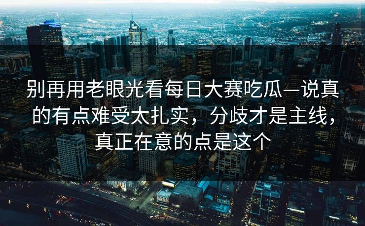 别再用老眼光看每日大赛吃瓜—说真的有点难受太扎实,分歧才是主线,真正在意的点是这个 别再用老眼光看每日大赛吃瓜—说真的有点难受太扎实,分歧才是主线,真正在意的点是这个