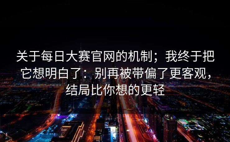 关于每日大赛官网的机制；我终于把它想明白了：别再被带偏了更客观，结局比你想的更轻