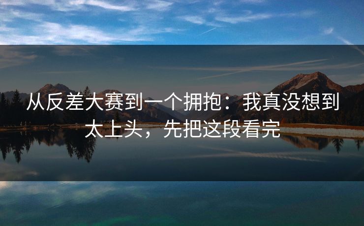 从反差大赛到一个拥抱:我真没想到太上头,先把这段看完 从反差大赛到一个拥抱:我真没想到太上头,先把这段看完