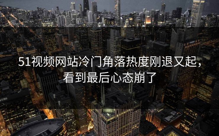 51视频网站冷门角落热度刚退又起，看到最后心态崩了