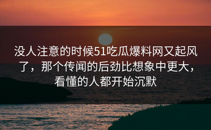 没人注意的时候51吃瓜爆料网又起风了，那个传闻的后劲比想象中更大，看懂的人都开始沉默