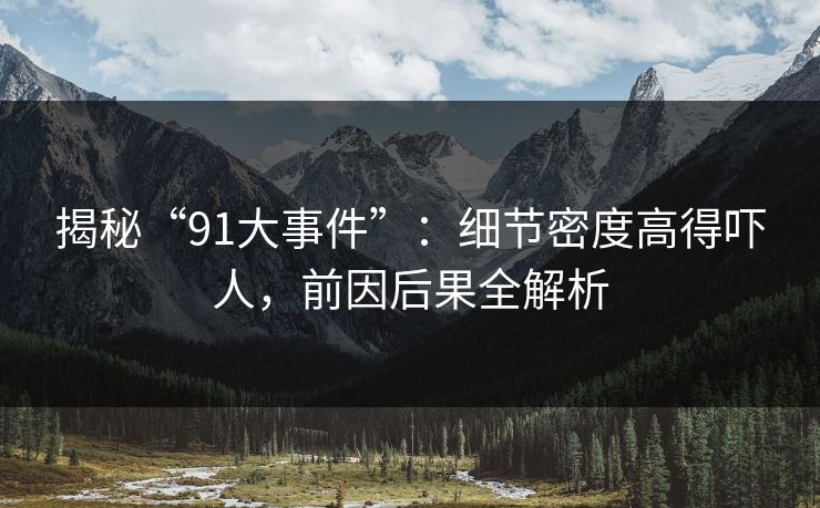 揭秘“91大事件”：细节密度高得吓人，前因后果全解析